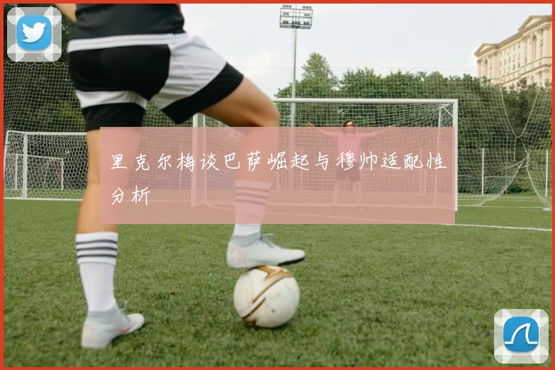 里克尔梅谈巴萨崛起与穆帅适配性分析