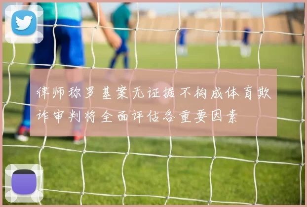 律师称罗基案无证据不构成体育欺诈审判将全面评估各重要因素