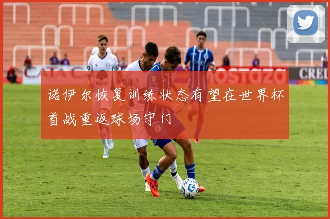 诺伊尔恢复训练状态有望在世界杯首战重返球场守门