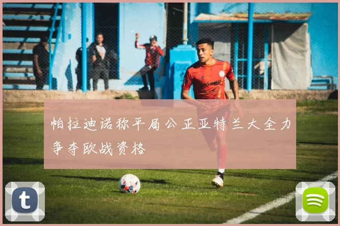 帕拉迪诺称平局公正亚特兰大全力争夺欧战资格