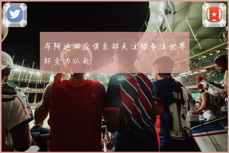 布阿迪回应俱乐部关注称专注世界杯全力以赴