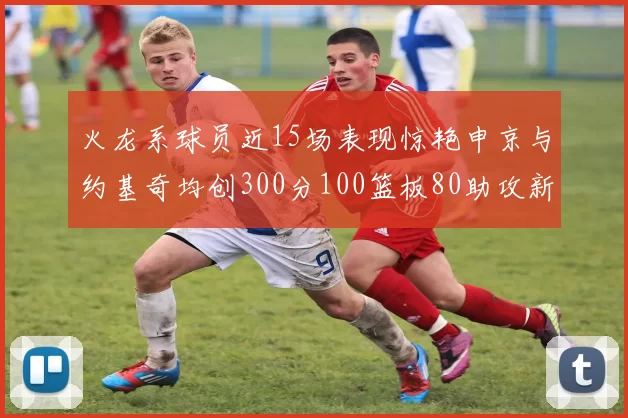火龙系球员近15场表现惊艳申京与约基奇均创300分100篮板80助攻新高