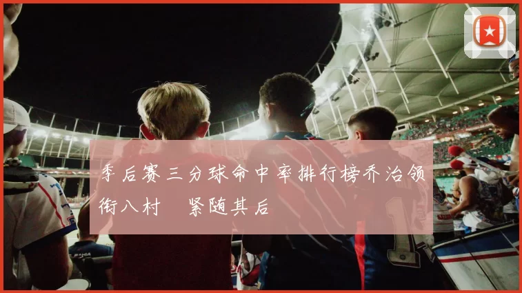 季后赛三分球命中率排行榜乔治领衔八村塁紧随其后