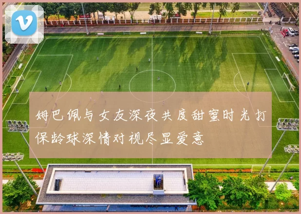 姆巴佩与女友深夜共度甜蜜时光打保龄球深情对视尽显爱意