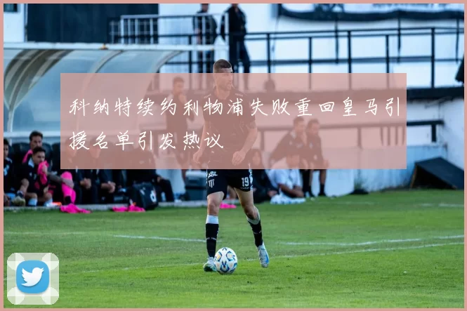 科纳特续约利物浦失败重回皇马引援名单引发热议