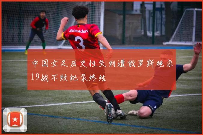 中国女足历史性失利遭俄罗斯绝杀19战不败纪录终结
