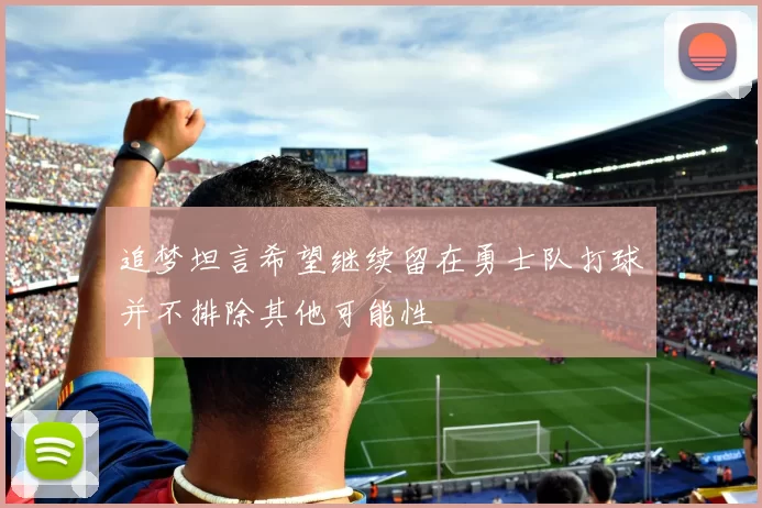 追梦坦言希望继续留在勇士队打球并不排除其他可能性