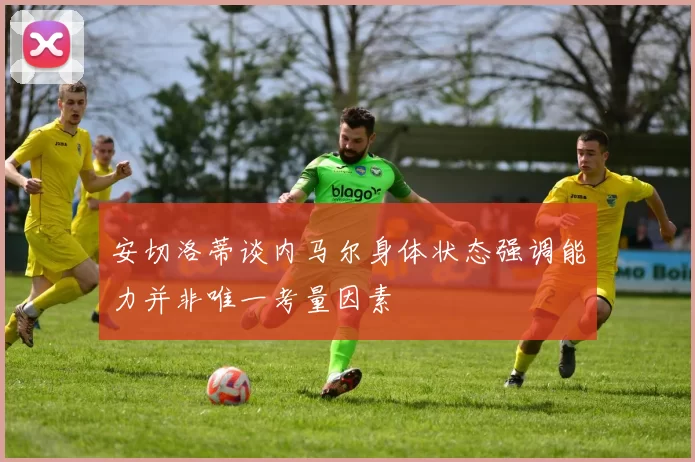 安切洛蒂谈内马尔身体状态强调能力并非唯一考量因素