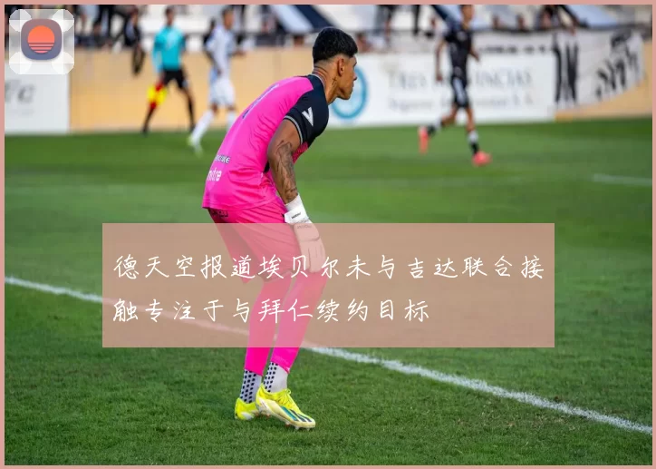 德天空报道埃贝尔未与吉达联合接触专注于与拜仁续约目标