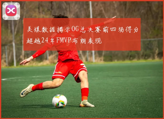 美媒数据揭示OG总决赛前四场得分超越24年FMVP布朗表现