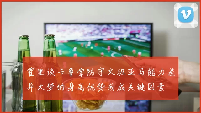 霍里谈卡鲁索防守文班亚马能力差异大梦的身高优势或成关键因素