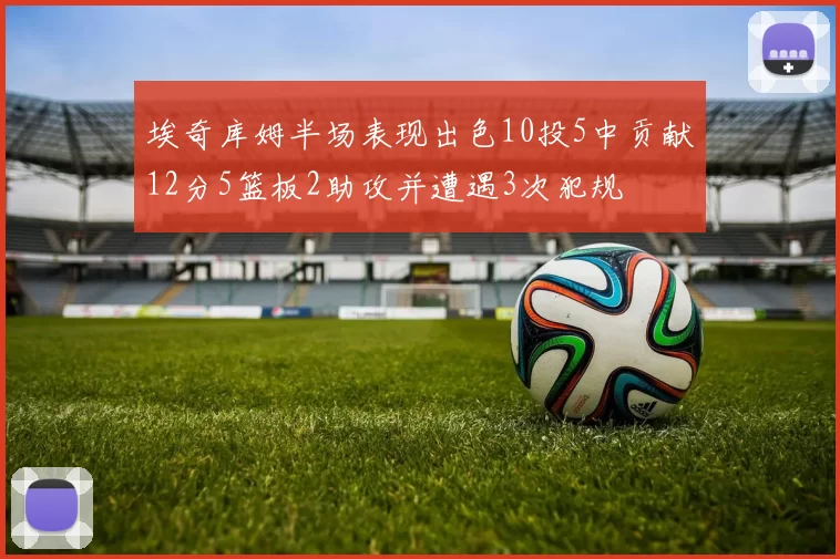 埃奇库姆半场表现出色10投5中贡献12分5篮板2助攻并遭遇3次犯规