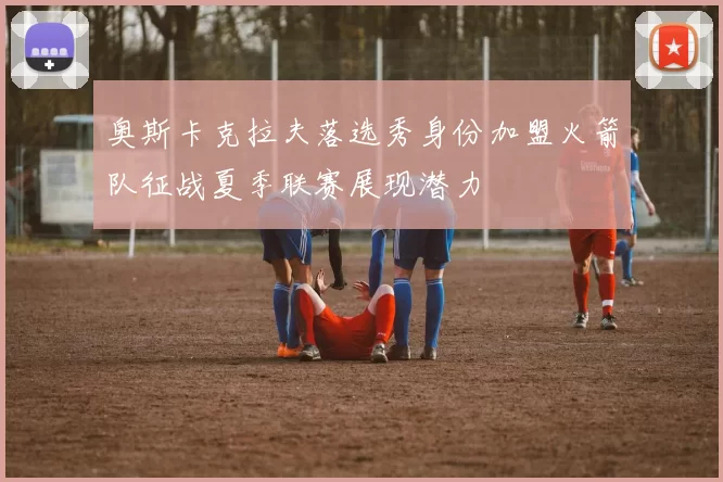 奥斯卡克拉夫落选秀身份加盟火箭队征战夏季联赛展现潜力