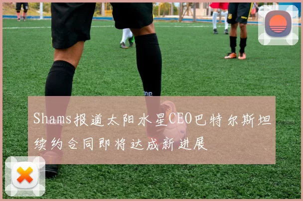 Shams报道太阳水星CEO巴特尔斯坦续约合同即将达成新进展