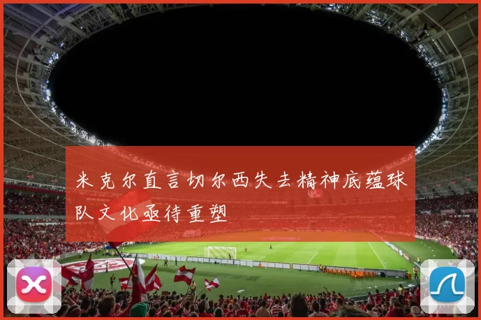 米克尔直言切尔西失去精神底蕴球队文化亟待重塑