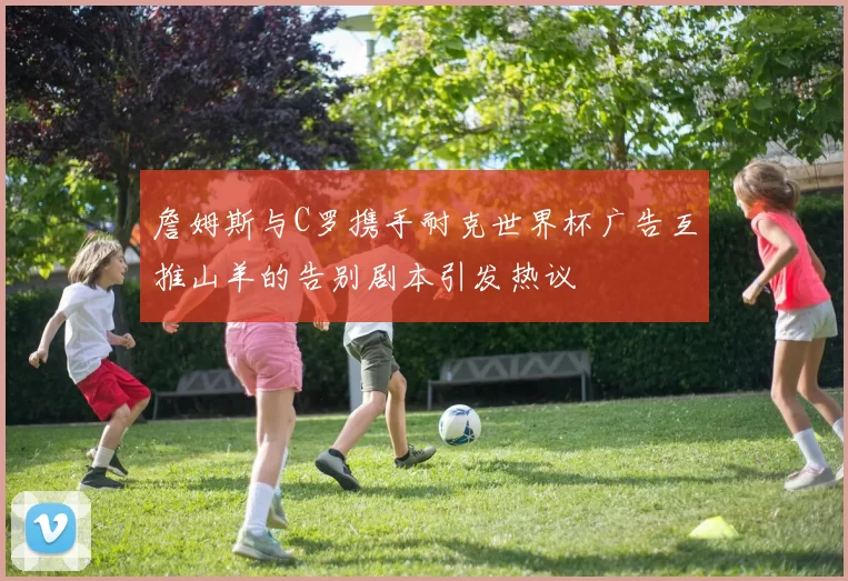 詹姆斯与C罗携手耐克世界杯广告互推山羊的告别剧本引发热议
