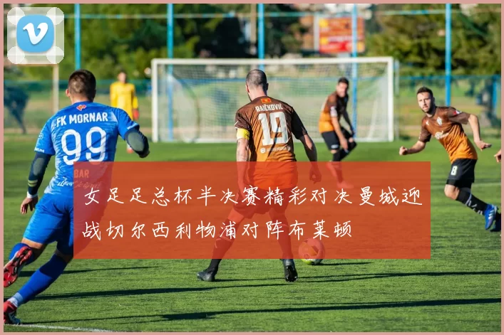 女足足总杯半决赛精彩对决曼城迎战切尔西利物浦对阵布莱顿