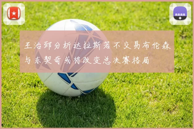 王治郅分析达拉斯若不交易布伦森与东契奇或将改变总决赛格局